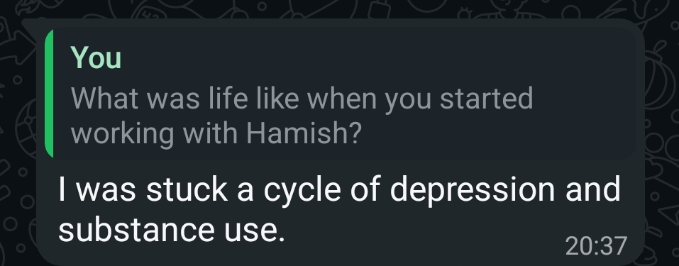 WhatsApp reply from a client. Question: “What was life like when you started working with Hamish?” Answer: “I was stuck a cycle of depression and substance use.”
