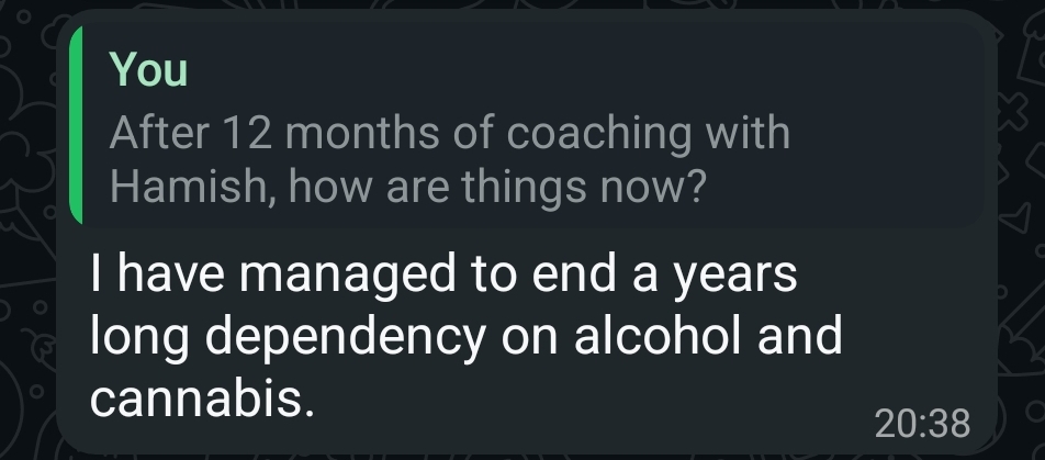 WhatsApp reply from the same client. Question: “After 12 months of coaching with Hamish, how are things now?” Answer: “I have managed to end a years long dependency on alcohol and cannabis.”