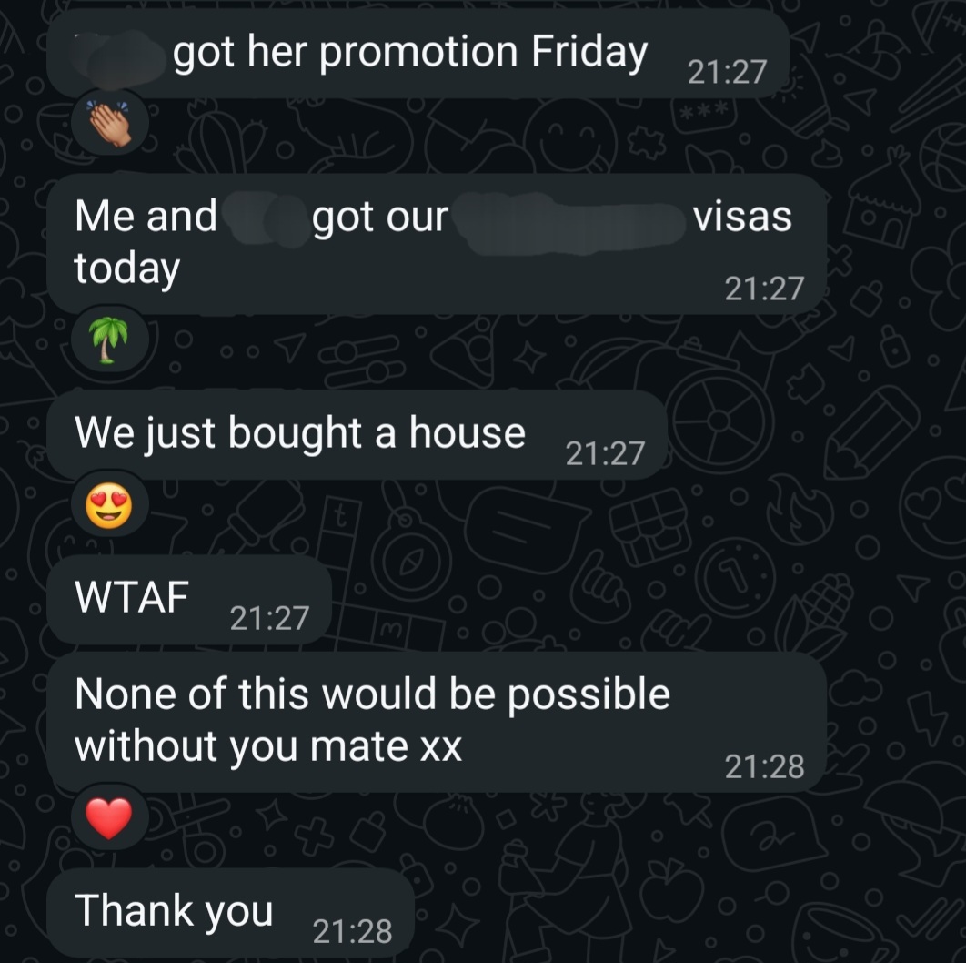 WhatsApp messages from a client, with names and a country blurred: “[name] got her promotion Friday”, “Me and [name] got our [country] visas today”, “We just bought a house”, “WTAF”, “None of this would be possible without you mate xx”, “Thank you”.